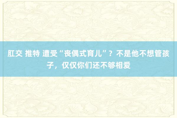 肛交 推特 遭受“丧偶式育儿”？不是他不想管孩子，仅仅你们还不够相爱