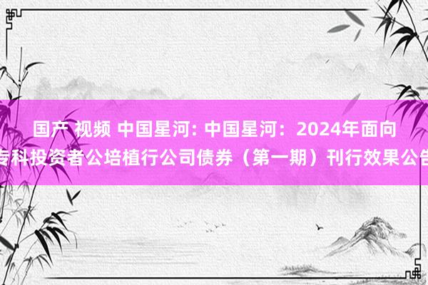 国产 视频 中国星河: 中国星河：2024年面向专科投资者公培植行公司债券（第一期）刊行效果公告