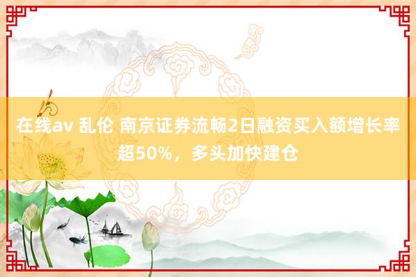 在线av 乱伦 南京证券流畅2日融资买入额增长率超50%，多头加快建仓