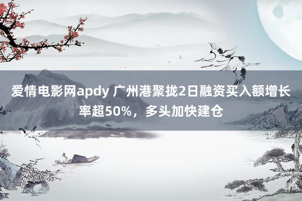 爱情电影网apdy 广州港聚拢2日融资买入额增长率超50%，多头加快建仓