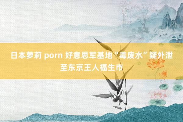 日本萝莉 porn 好意思军基地“毒废水”疑外泄至东京王人福生市