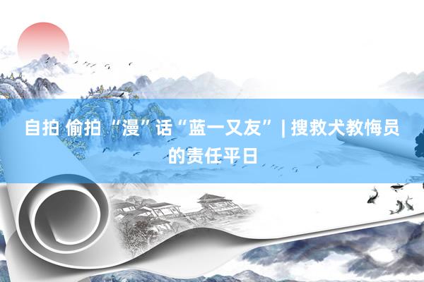 自拍 偷拍 “漫”话“蓝一又友” | 搜救犬教悔员的责任平日