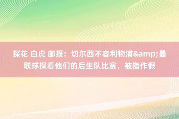 探花 白虎 邮报：切尔西不容利物浦&曼联球探看他们的后生队比赛，被指作假