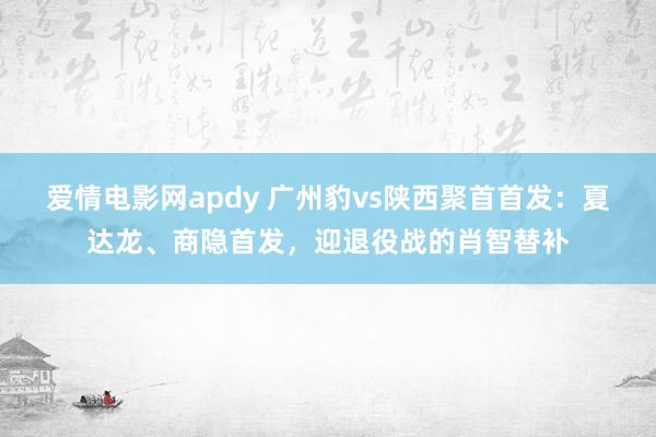 爱情电影网apdy 广州豹vs陕西聚首首发：夏达龙、商隐首发，迎退役战的肖智替补