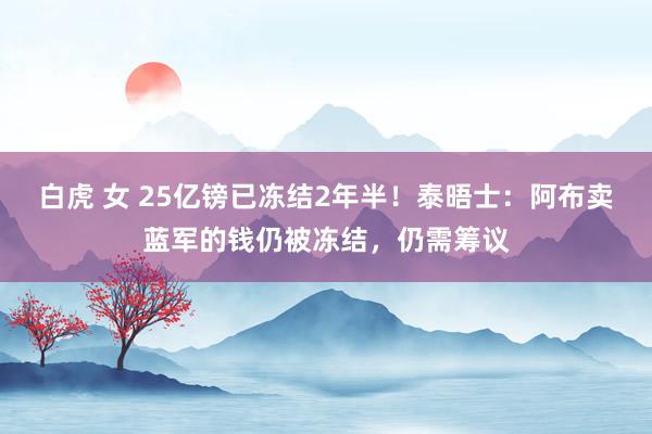 白虎 女 25亿镑已冻结2年半！泰晤士：阿布卖蓝军的钱仍被冻结，仍需筹议