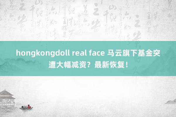 hongkongdoll real face 马云旗下基金突遭大幅减资？最新恢复！