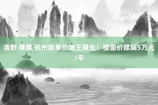 清野 裸舞 杭州新单价地王降生！楼面价蹂躏5万元/平