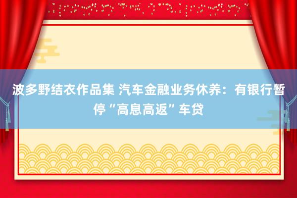 波多野结衣作品集 汽车金融业务休养：有银行暂停“高息高返”车贷