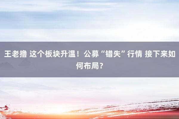 王老撸 这个板块升温！公募“错失”行情 接下来如何布局？