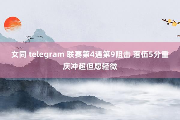 女同 telegram 联赛第4遇第9阻击 落伍5分重庆冲超但愿轻微