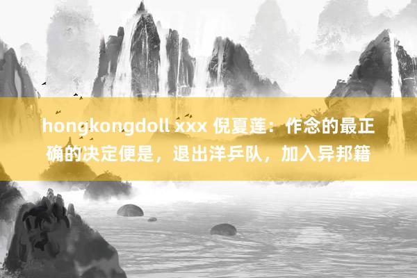 hongkongdoll xxx 倪夏莲：作念的最正确的决定便是，退出洋乒队，加入异邦籍