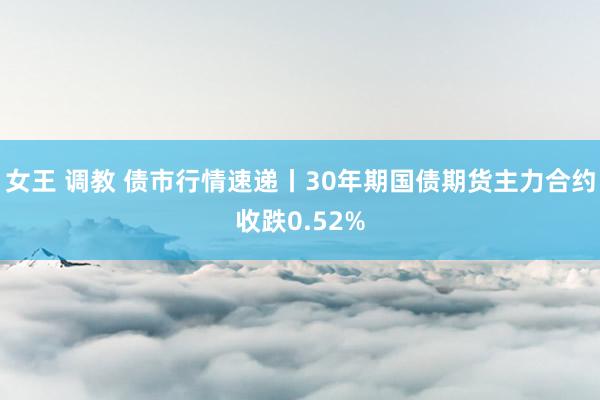 女王 调教 债市行情速递丨30年期国债期货主力合约收跌0.52%