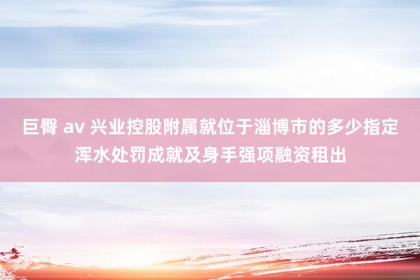 巨臀 av 兴业控股附属就位于淄博市的多少指定浑水处罚成就及身手强项融资租出