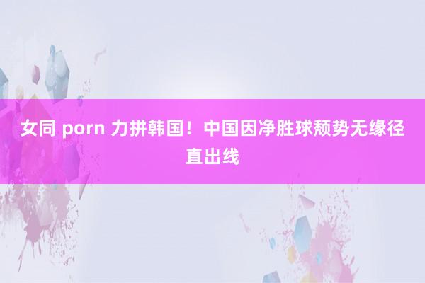 女同 porn 力拼韩国！中国因净胜球颓势无缘径直出线