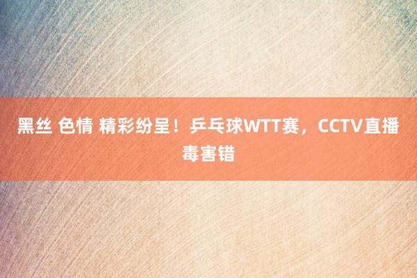 黑丝 色情 精彩纷呈！乒乓球WTT赛，CCTV直播毒害错