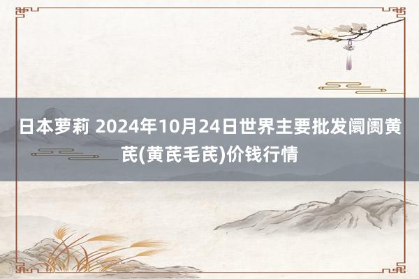 日本萝莉 2024年10月24日世界主要批发阛阓黄芪(黄芪毛芪)价钱行情