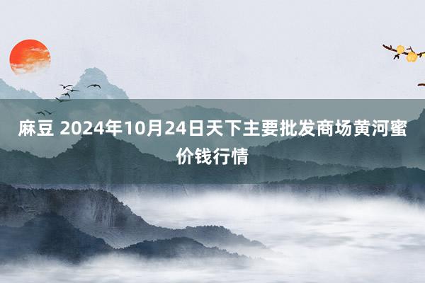 麻豆 2024年10月24日天下主要批发商场黄河蜜价钱行情