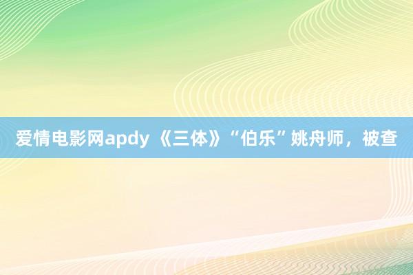 爱情电影网apdy 《三体》“伯乐”姚舟师，被查