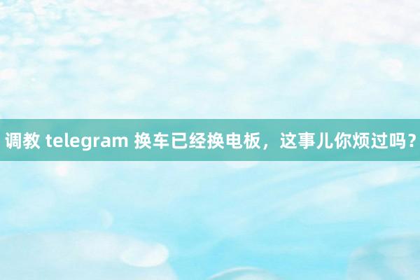 调教 telegram 换车已经换电板，这事儿你烦过吗？