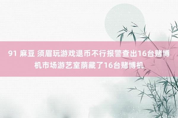 91 麻豆 须眉玩游戏退币不行报警查出16台赌博机市场游艺室荫藏了16台赌博机