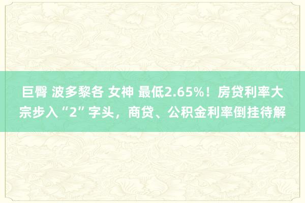 巨臀 波多黎各 女神 最低2.65%！房贷利率大宗步入“2”字头，商贷、公积金利率倒挂待解