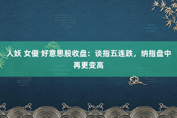 人妖 女優 好意思股收盘：谈指五连跌，纳指盘中再更变高