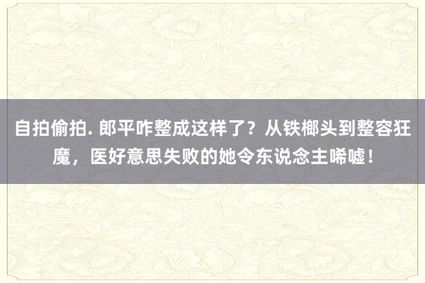 自拍偷拍. 郎平咋整成这样了？从铁榔头到整容狂魔，医好意思失败的她令东说念主唏嘘！