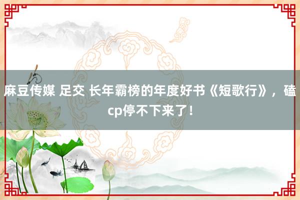 麻豆传媒 足交 长年霸榜的年度好书《短歌行》，磕cp停不下来了！