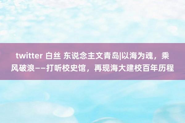 twitter 白丝 东说念主文青岛|以海为魂，乘风破浪——打听校史馆，再现海大建校百年历程