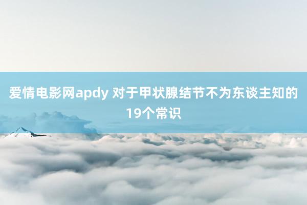 爱情电影网apdy 对于甲状腺结节不为东谈主知的19个常识