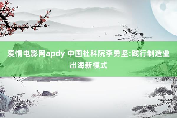 爱情电影网apdy 中国社科院李勇坚:践行制造业出海新模式