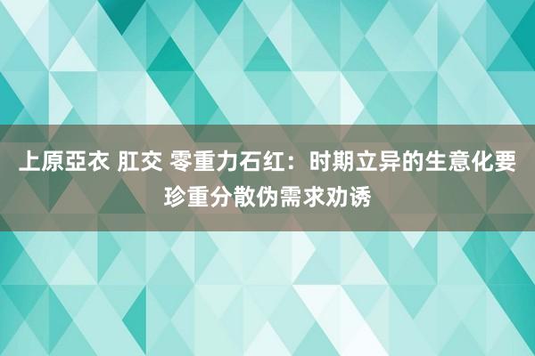 上原亞衣 肛交 零重力石红：时期立异的生意化要珍重分散伪需求劝诱