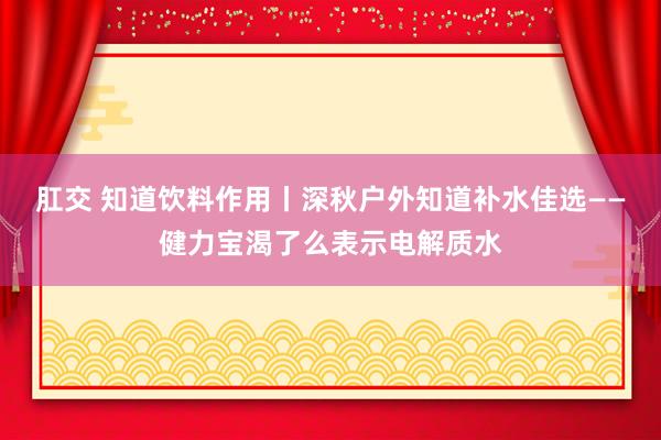 肛交 知道饮料作用丨深秋户外知道补水佳选——健力宝渴了么表示电解质水