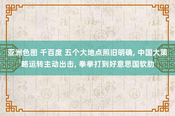 亚洲色图 千百度 五个大地点照旧明确， 中国大策略运转主动出击， 拳拳打到好意思国软肋