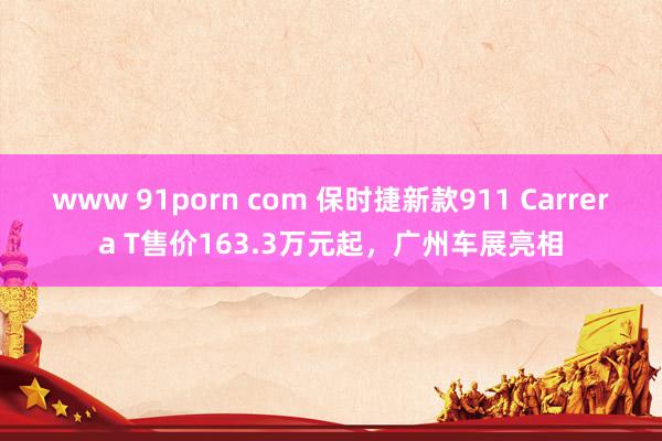 www 91porn com 保时捷新款911 Carrera T售价163.3万元起，广州车展亮相