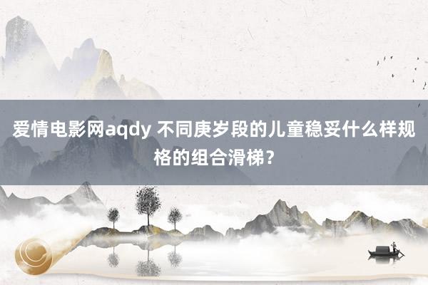 爱情电影网aqdy 不同庚岁段的儿童稳妥什么样规格的组合滑梯？