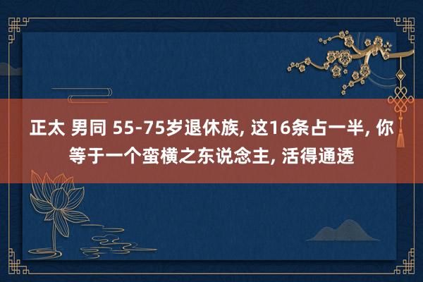 正太 男同 55-75岁退休族， 这16条占一半， 你等于一个蛮横之东说念主， 活得通透