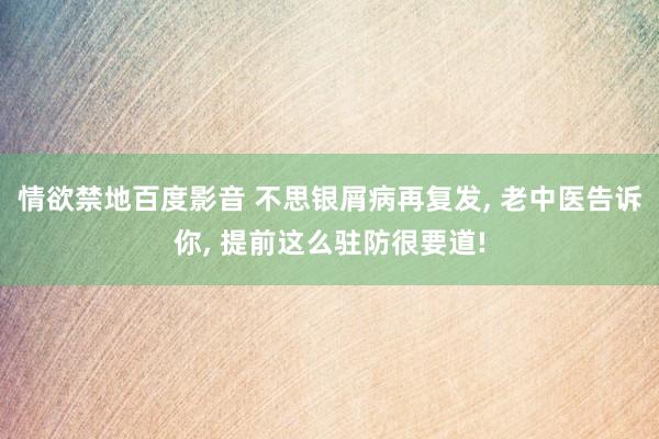 情欲禁地百度影音 不思银屑病再复发， 老中医告诉你， 提前这么驻防很要道!