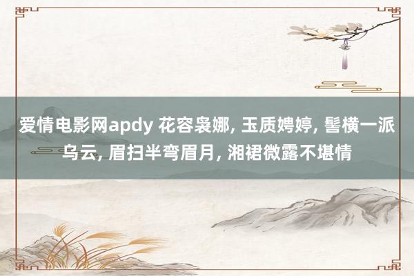 爱情电影网apdy 花容袅娜， 玉质娉婷， 髻横一派乌云， 眉扫半弯眉月， 湘裙微露不堪情