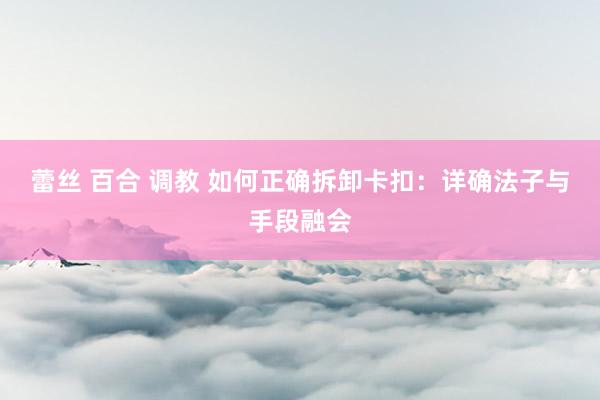 蕾丝 百合 调教 如何正确拆卸卡扣：详确法子与手段融会