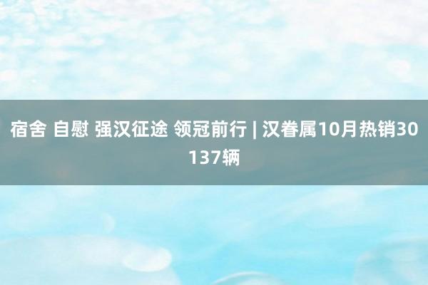 宿舍 自慰 强汉征途 领冠前行 | 汉眷属10月热销30137辆