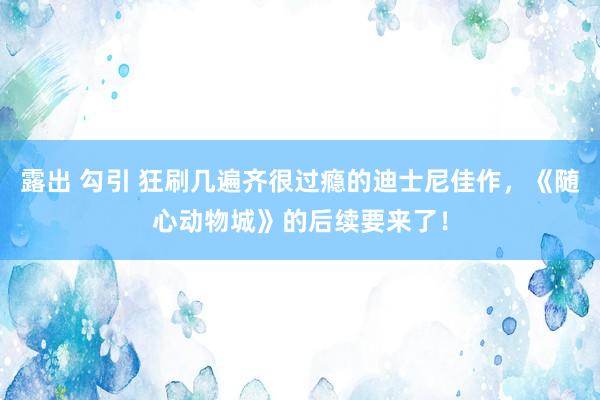 露出 勾引 狂刷几遍齐很过瘾的迪士尼佳作，《随心动物城》的后续要来了！