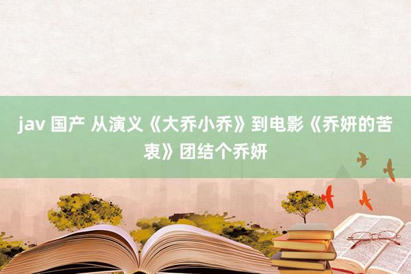 jav 国产 从演义《大乔小乔》到电影《乔妍的苦衷》团结个乔妍