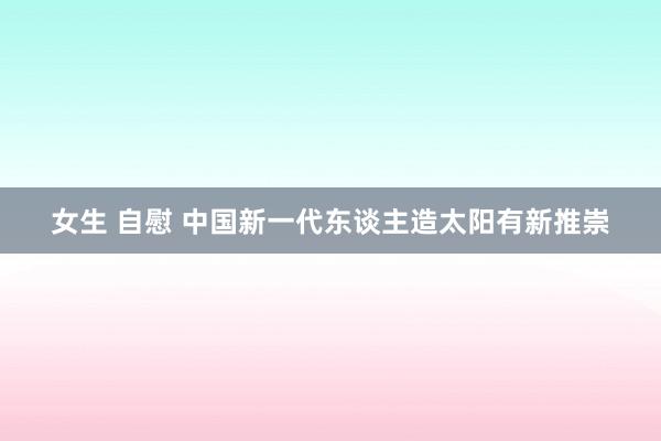 女生 自慰 中国新一代东谈主造太阳有新推崇