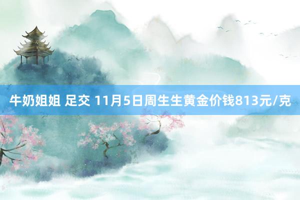 牛奶姐姐 足交 11月5日周生生黄金价钱813元/克