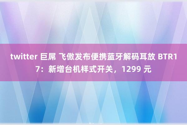 twitter 巨屌 飞傲发布便携蓝牙解码耳放 BTR17：新增台机样式开关，1299 元