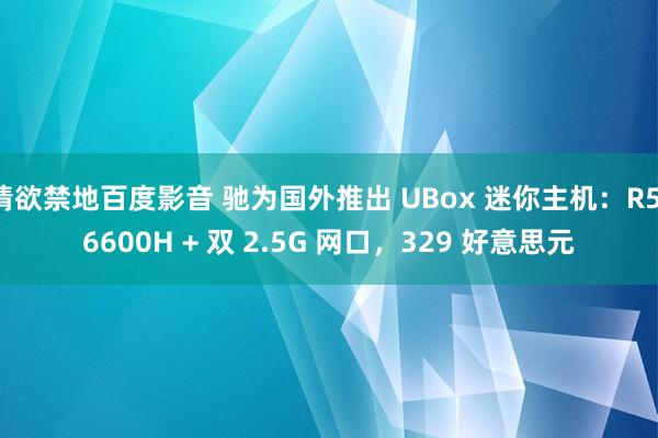 情欲禁地百度影音 驰为国外推出 UBox 迷你主机：R5-6600H + 双 2.5G 网口，329 好意思元