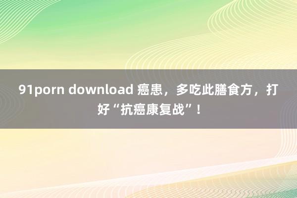 91porn download 癌患，多吃此膳食方，打好“抗癌康复战”！