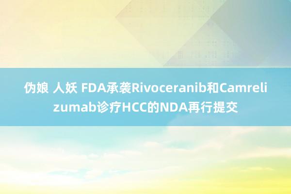 伪娘 人妖 FDA承袭Rivoceranib和Camrelizumab诊疗HCC的NDA再行提交