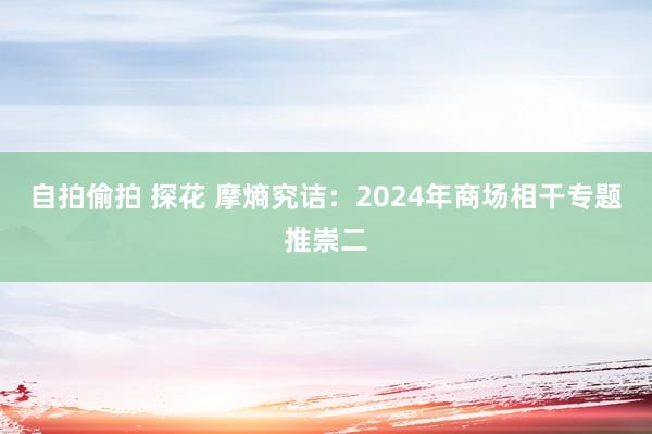 自拍偷拍 探花 摩熵究诘：2024年商场相干专题推崇二